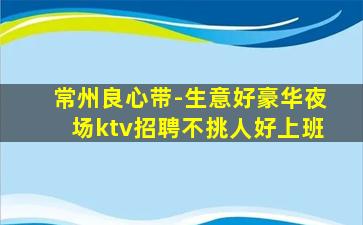 常州良心带-生意好豪华夜场ktv招聘不挑人好上班